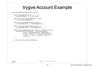 G&C Coplien — Lean Architecture
trygve Account Example
class InvestmentAccount extends Account
{
public InvestmentAccount() {
availableBalance_ = new Euro(0.00)
}
public Currency availableBalance() const {
return availableBalance_
}
public void increaseBalance(Currency c) {
availableBalance_ = availableBalance_ + c
}
public void decreaseBalance(Currency c) {
availableBalance_ = availableBalance_ - c;
}
public void updateLog(String s, Date t, Currency c) const {
System.out.print("account: ").print(accountID())
.print(" InvestmentAccount::updateLog("")
.print(s).print("", ").print(t.toString())
.print(", ").print(c.toString()).print(")")
.println()
}
private Currency availableBalance_;
}
47
48 20161017FooCafé.key - 28 October 2016
 