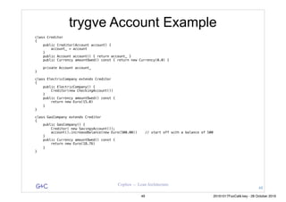 G&C Coplien — Lean Architecture
trygve Account Example
class Creditor
{
public Creditor(Account account) {
account_ = account
}
public Account account() { return account_ }
public Currency amountOwed() const { return new Currency(0.0) }
private Account account_
}
class ElectricCompany extends Creditor
{
public ElectricCompany() {
Creditor(new CheckingAccount())
}
public Currency amountOwed() const {
return new Euro(15.0)
}
}
class GasCompany extends Creditor
{
public GasCompany() {
Creditor( new SavingsAccount());
account().increaseBalance(new Euro(500.00)) // start off with a balance of 500
}
public Currency amountOwed() const {
return new Euro(18.76)
}
}
48
49 20161017FooCafé.key - 28 October 2016
 