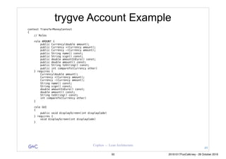 G&C Coplien — Lean Architecture
trygve Account Example
context TransferMoneyContext
{
// Roles
role AMOUNT {
public Currency(double amount);
public Currency +(Currency amount);
public Currency -(Currency amount);
public String name() const;
public String sign() const;
public double amountInEuro() const;
public double amount() const;
public String toString() const;
public int compareTo(Currency other)
} requires {
Currency(double amount);
Currency +(Currency amount);
Currency -(Currency amount);
String name() const;
String sign() const;
double amountInEuro() const;
double amount() const;
String toString() const;
int compareTo(Currency other)
}
role GUI
{
public void displayScreen(int displayCode)
} requires {
void displayScreen(int displayCode)
}
49
50 20161017FooCafé.key - 28 October 2016
 