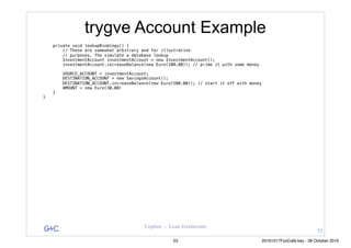 G&C Coplien — Lean Architecture
trygve Account Example
private void lookupBindings() {
// These are somewhat arbitrary and for illustrative
// purposes. The simulate a database lookup
InvestmentAccount investmentAccount = new InvestmentAccount();
investmentAccount.increaseBalance(new Euro(100.00)); // prime it with some money
SOURCE_ACCOUNT = investmentAccount;
DESTINATION_ACCOUNT = new SavingsAccount();
DESTINATION_ACCOUNT.increaseBalance(new Euro(500.00)); // start it off with money
AMOUNT = new Euro(30.00)
}
}
52
53 20161017FooCafé.key - 28 October 2016
 