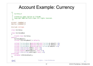 G&C Coplien — Lean Architecture
Account Example: Currency
/*
* Currency.h
*
* Created by James Coplien on 7/31/09.
* Copyright 2009 Gertrud & Cope. All rights reserved.
*/
#ifndef _CURRENCY_H
#define _CURRENCY_H
#include <string>
class Currency;
class CurrencyBase
{
friend class Currency;
public:
CurrencyBase();
virtual ~CurrencyBase() = default;
virtual CurrencyBase &operator+=(const Currency& amount) = 0;
virtual CurrencyBase &operator-=(const Currency& amount) = 0;
virtual CurrencyBase &operator=(const Currency& amount) = 0;
virtual std::string name() const = 0;
virtual std::string sign() const = 0;
virtual double amountInEuro() const = 0;
virtual std::string asString() const = 0;
protected:
unsigned referenceCount_;
};
56
57 20161017FooCafé.key - 28 October 2016
 