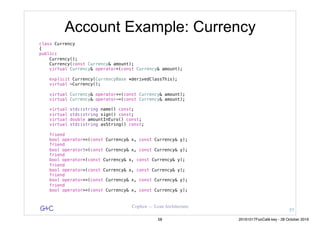 G&C Coplien — Lean Architecture
Account Example: Currency
class Currency
{
public:
Currency();
Currency(const Currency& amount);
virtual Currency& operator=(const Currency& amount);
explicit Currency(CurrencyBase *derivedClassThis);
virtual ~Currency();
virtual Currency& operator+=(const Currency& amount);
virtual Currency& operator-=(const Currency& amount);
virtual std::string name() const;
virtual std::string sign() const;
virtual double amountInEuro() const;
virtual std::string asString() const;
friend
bool operator==(const Currency& x, const Currency& y);
friend
bool operator!=(const Currency& x, const Currency& y);
friend
bool operator<(const Currency& x, const Currency& y);
friend
bool operator>(const Currency& x, const Currency& y);
friend
bool operator<=(const Currency& x, const Currency& y);
friend
bool operator>=(const Currency& x, const Currency& y);
57
58 20161017FooCafé.key - 28 October 2016
 