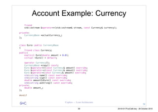 G&C Coplien — Lean Architecture
Account Example: Currency
friend
std::ostream &operator<<(std::ostream& stream, const Currency& currency);
private:
CurrencyBase *actualCurrency_;
};
class Euro: public CurrencyBase
{
friend class Currency;
public:
explicit Euro(double amount = 0.0);
virtual ~Euro() = default;
operator Currency();
CurrencyBase *copy() const;
Euro &operator+=(const Currency& amount) override;
Euro &operator-=(const Currency& amount) override;
Euro &operator=(const Currency& amount) override;
std::string name() const override;
std::string sign() const override;
double amountInEuro() const override;
std::string asString() const override;
private:
double amount_;
};
#endif
58
59 20161017FooCafé.key - 28 October 2016
 