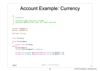 G&C Coplien — Lean Architecture
Account Example: Currency
/*
* Currency.h
*
* Created by James Coplien on 7/31/09.
* Copyright 2009 Gertrud & Cope. All rights reserved.
*/
#ifndef _CURRENCY_H
#define _CURRENCY_H
#include <string>
class Currency;
class CurrencyBase
{
friend class Currency;
public:
CurrencyBase();
virtual ~CurrencyBase() = default;
virtual CurrencyBase &operator+=(const Currency& amount) = 0;
virtual CurrencyBase &operator-=(const Currency& amount) = 0;
59
60 20161017FooCafé.key - 28 October 2016
 