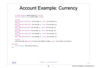 G&C Coplien — Lean Architecture
Account Example: Currency
virtual double amountInEuro() const;
virtual std::string asString() const;
friend
bool operator==(const Currency& x, const Currency& y);
friend
bool operator!=(const Currency& x, const Currency& y);
friend
bool operator<(const Currency& x, const Currency& y);
friend
bool operator>(const Currency& x, const Currency& y);
friend
bool operator<=(const Currency& x, const Currency& y);
friend
bool operator>=(const Currency& x, const Currency& y);
friend
std::ostream &operator<<(std::ostream& stream, const Currency& currency);
private:
CurrencyBase *actualCurrency_;
};
61
62 20161017FooCafé.key - 28 October 2016
 