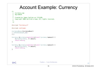 G&C Coplien — Lean Architecture
Account Example: Currency
/*
* Currency.cpp
* AgileBook
*
* Created by James Coplien on 7/31/09.
* Copyright 2009 Gertrud & Cope. All rights reserved.
*
*/
#include "Currency.h"
#include <sstream>
CurrencyBase::CurrencyBase()
: referenceCount_(1)
{ }
Currency &Currency::operator+=(const Currency &amount) {
*actualCurrency_ += amount;
return *this;
}
Currency &Currency::operator-=(const Currency &amount) {
*actualCurrency_ -= amount;
return *this;
}
63
64 20161017FooCafé.key - 28 October 2016
 