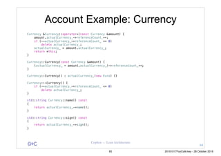 G&C Coplien — Lean Architecture
Account Example: Currency
Currency &Currency::operator=(const Currency &amount) {
amount.actualCurrency_->referenceCount_++;
if (--actualCurrency_->referenceCount_ <= 0)
delete actualCurrency_;
actualCurrency_ = amount.actualCurrency_;
return *this;
}
Currency::Currency(const Currency &amount) {
(actualCurrency_ = amount.actualCurrency_)->referenceCount_++;
}
Currency::Currency() : actualCurrency_(new Euro) {}
Currency::~Currency() {
if (--actualCurrency_->referenceCount_ <= 0)
delete actualCurrency_;
}
std::string Currency::name() const
{
return actualCurrency_->name();
}
std::string Currency::sign() const
{
return actualCurrency_->sign();
}
64
65 20161017FooCafé.key - 28 October 2016
 