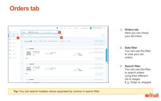 Orders tab
Orders tab
Here you can check
your all orders
Date filter
You can use this filter
to view your old
orders
Search filter
You can use this filter
to search orders
using their different
ids or stages
E.g. Order id, Item id
Tip- You can search multiple values separated by comma in search filter.
1.
3.
2.
23
1
 