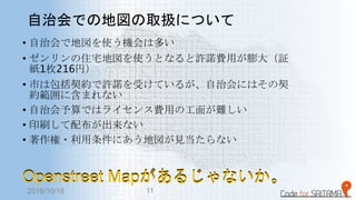 自治会での地図の取扱について
• 自治会で地図を使う機会は多い
• ゼンリンの住宅地図を使うとなると許諾費用が膨大（証
紙1枚216円）
• 市は包括契約で許諾を受けているが、自治会にはその契
約範囲に含まれない
• 自治会予算ではライセンス費用の工面が難しい
• 印刷して配布が出来ない
• 著作権・利用条件にあう地図が見当たらない
Openstreet Mapがあるじゃないか。Openstreet Mapがあるじゃないか。
2016/10/18 11
 