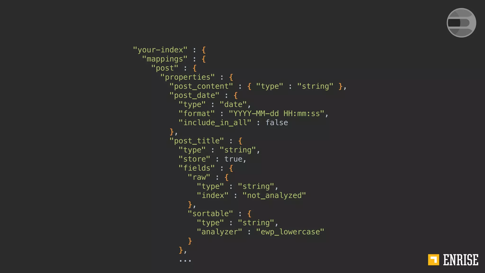 "your-index" : {
"mappings" : {
"post" : {
"properties" : {
"post_content" : { "type" : "string" },
"post_date" : {
"type" : "date",
"format" : "YYYY-MM-dd HH:mm:ss",
"include_in_all" : false
},
"post_title" : {
"type" : "string",
"store" : true,
"fields" : {
"raw" : {
"type" : "string",
"index" : "not_analyzed"
},
"sortable" : {
"type" : "string",
"analyzer" : "ewp_lowercase"
}
},
...
 