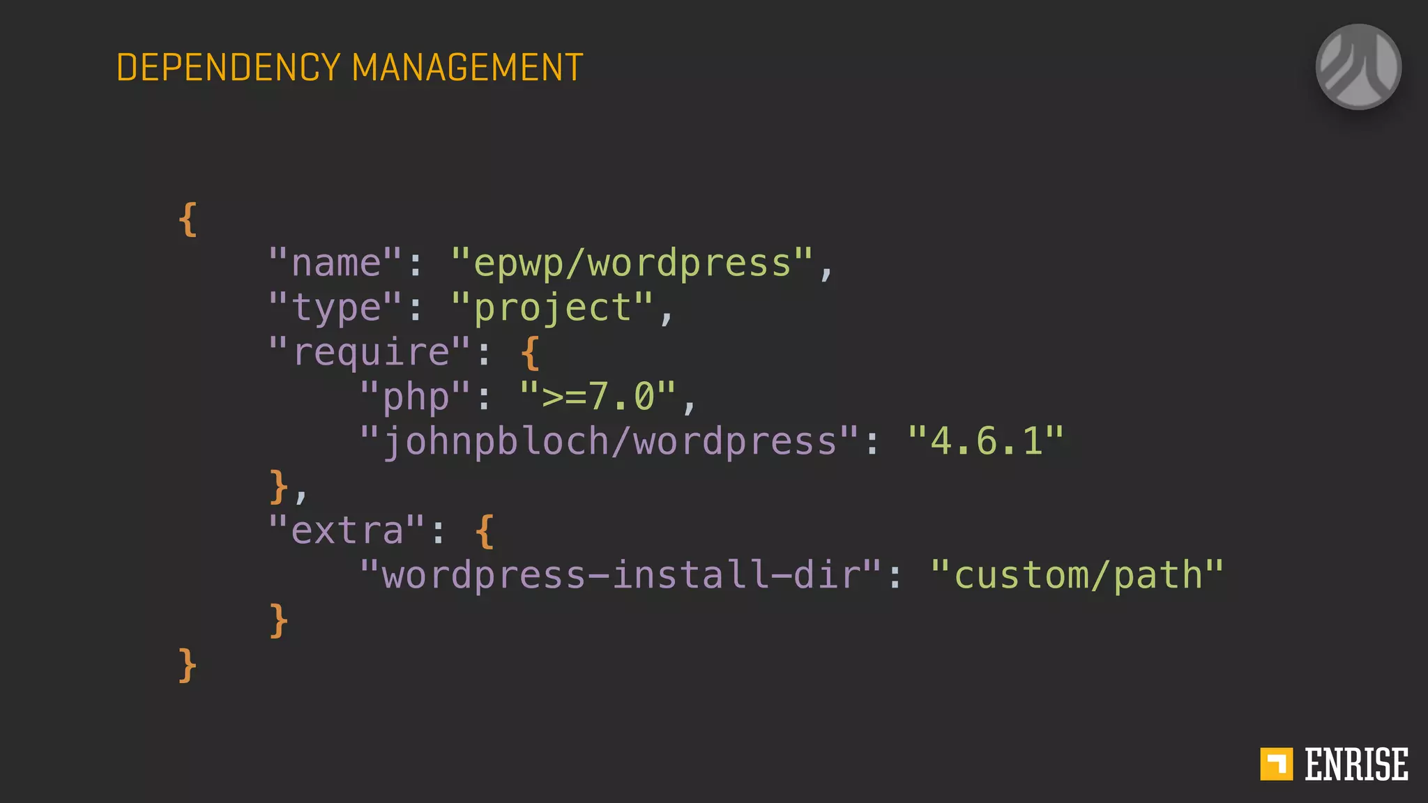 DEPENDENCY MANAGEMENT
{
"name": "epwp/wordpress",
"type": "project",
"require": {
"php": ">=7.0",
"johnpbloch/wordpress": "4.6.1"
},
"extra": {
"wordpress-install-dir": "custom/path"
}
}
 