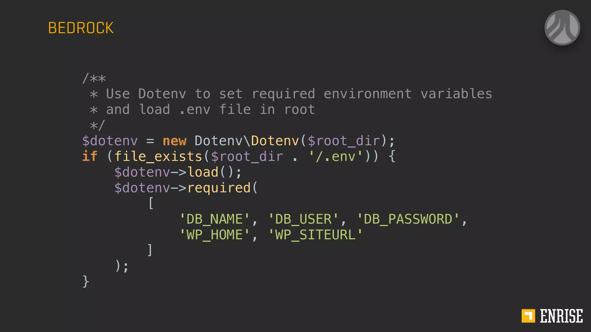 BEDROCK
/**
* Use Dotenv to set required environment variables
* and load .env file in root
*/
$dotenv = new DotenvDotenv($root_dir);
if (file_exists($root_dir . '/.env')) {
$dotenv->load();
$dotenv->required(
[
'DB_NAME', 'DB_USER', 'DB_PASSWORD',
'WP_HOME', 'WP_SITEURL'
]
);
}
 