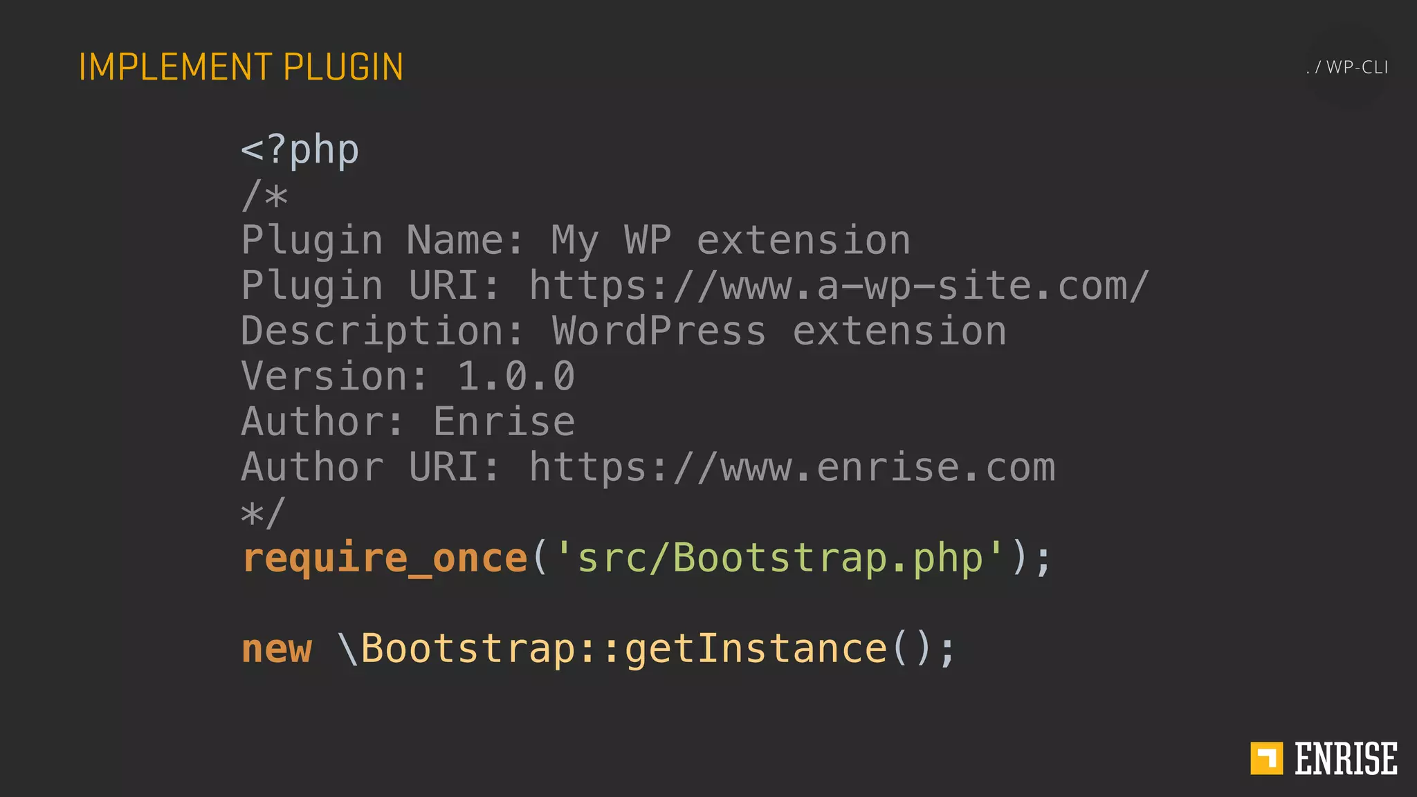 IMPLEMENT PLUGIN
<?php
/*
Plugin Name: My WP extension
Plugin URI: https://www.a-wp-site.com/
Description: WordPress extension
Version: 1.0.0
Author: Enrise
Author URI: https://www.enrise.com
*/
require_once('src/Bootstrap.php');
new Bootstrap::getInstance();
 