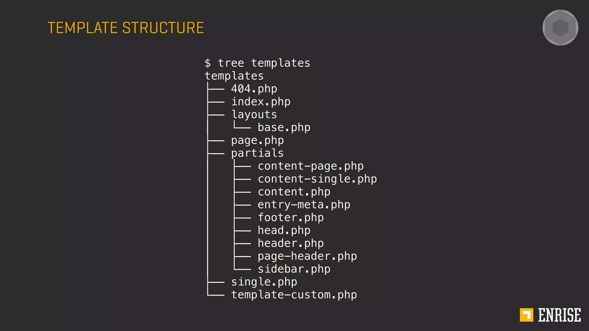 TEMPLATE STRUCTURE
$ tree templates
templates
├── 404.php
├── index.php
├── layouts
│   └── base.php
├── page.php
├── partials
│   ├── content-page.php
│   ├── content-single.php
│   ├── content.php
│   ├── entry-meta.php
│   ├── footer.php
│   ├── head.php
│   ├── header.php
│   ├── page-header.php
│   └── sidebar.php
├── single.php
└── template-custom.php
 