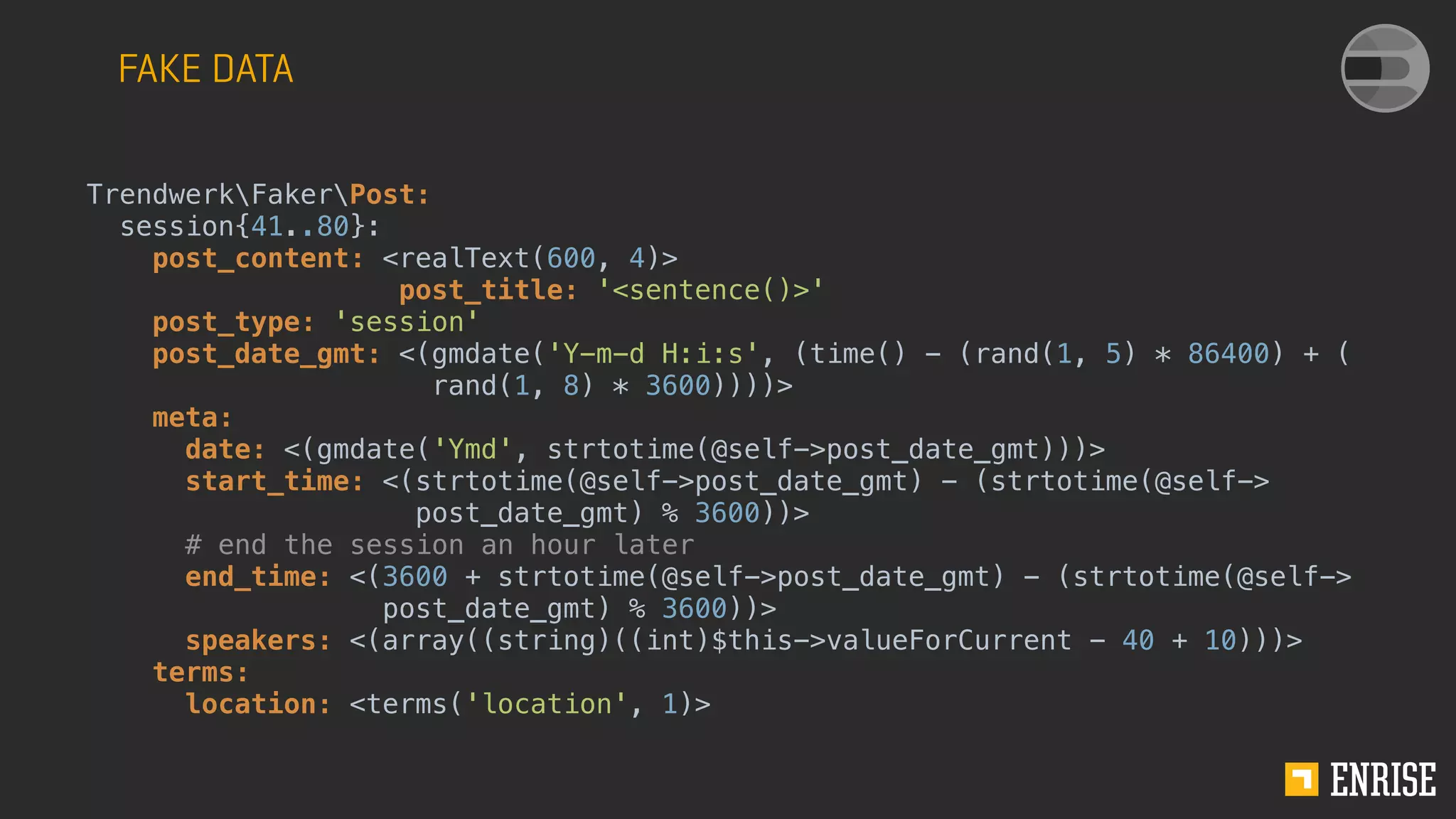 FAKE DATA
TrendwerkFakerPost:
session{41..80}:
post_content: <realText(600, 4)>
post_title: '<sentence()>'
post_type: 'session'
post_date_gmt: <(gmdate('Y-m-d H:i:s', (time() - (rand(1, 5) * 86400) + (
rand(1, 8) * 3600))))>
meta:
date: <(gmdate('Ymd', strtotime(@self->post_date_gmt)))>
start_time: <(strtotime(@self->post_date_gmt) - (strtotime(@self->
post_date_gmt) % 3600))>
# end the session an hour later
end_time: <(3600 + strtotime(@self->post_date_gmt) - (strtotime(@self->
post_date_gmt) % 3600))>
speakers: <(array((string)((int)$this->valueForCurrent - 40 + 10)))>
terms:
location: <terms('location', 1)>
 
