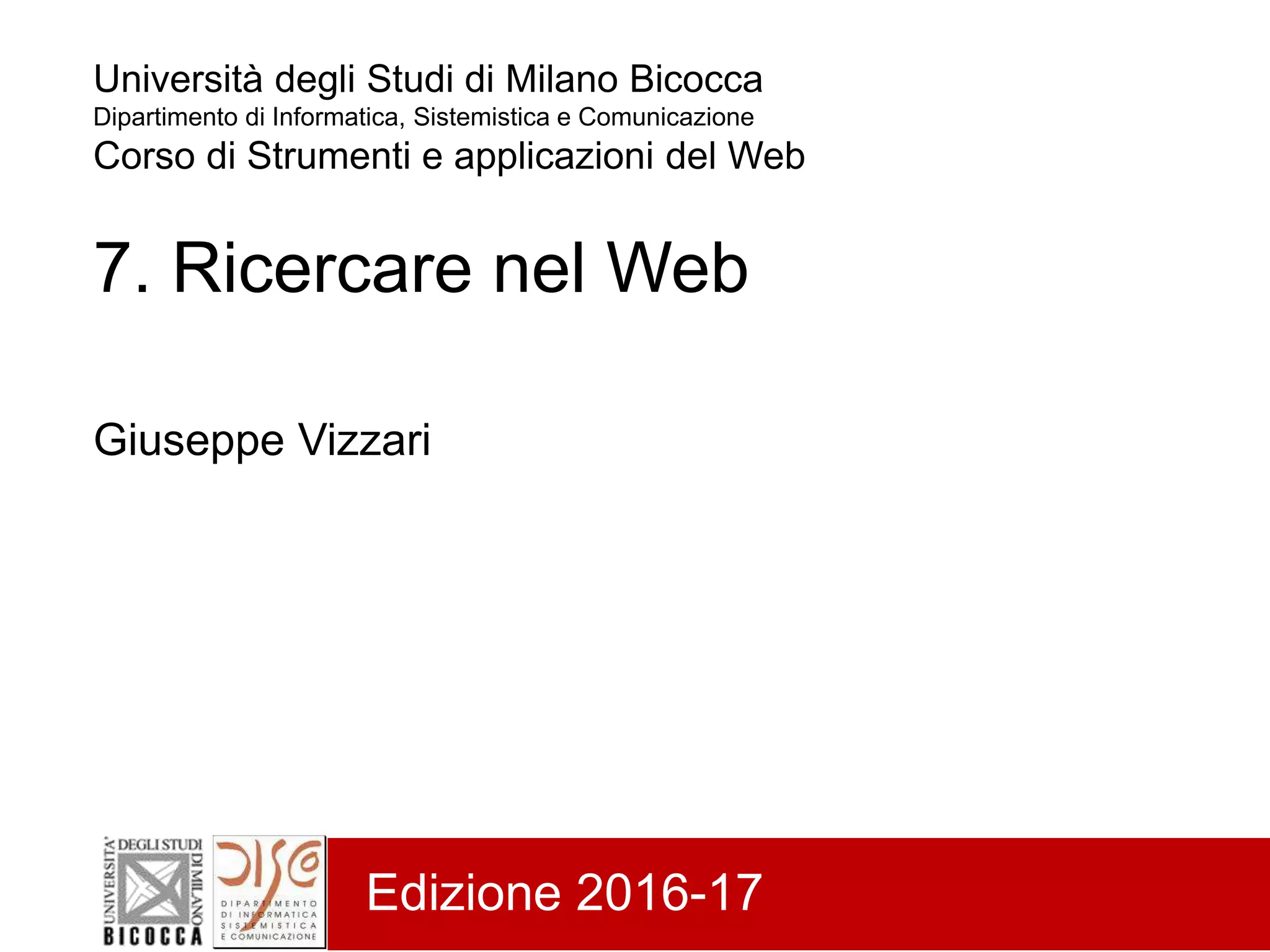 Università degli Studi di Milano Bicocca
Dipartimento di Informatica, Sistemistica e Comunicazione
Corso di Strumenti e applicazioni del Web
7. Ricercare nel Web
Giuseppe Vizzari
Edizione 2016-17
 