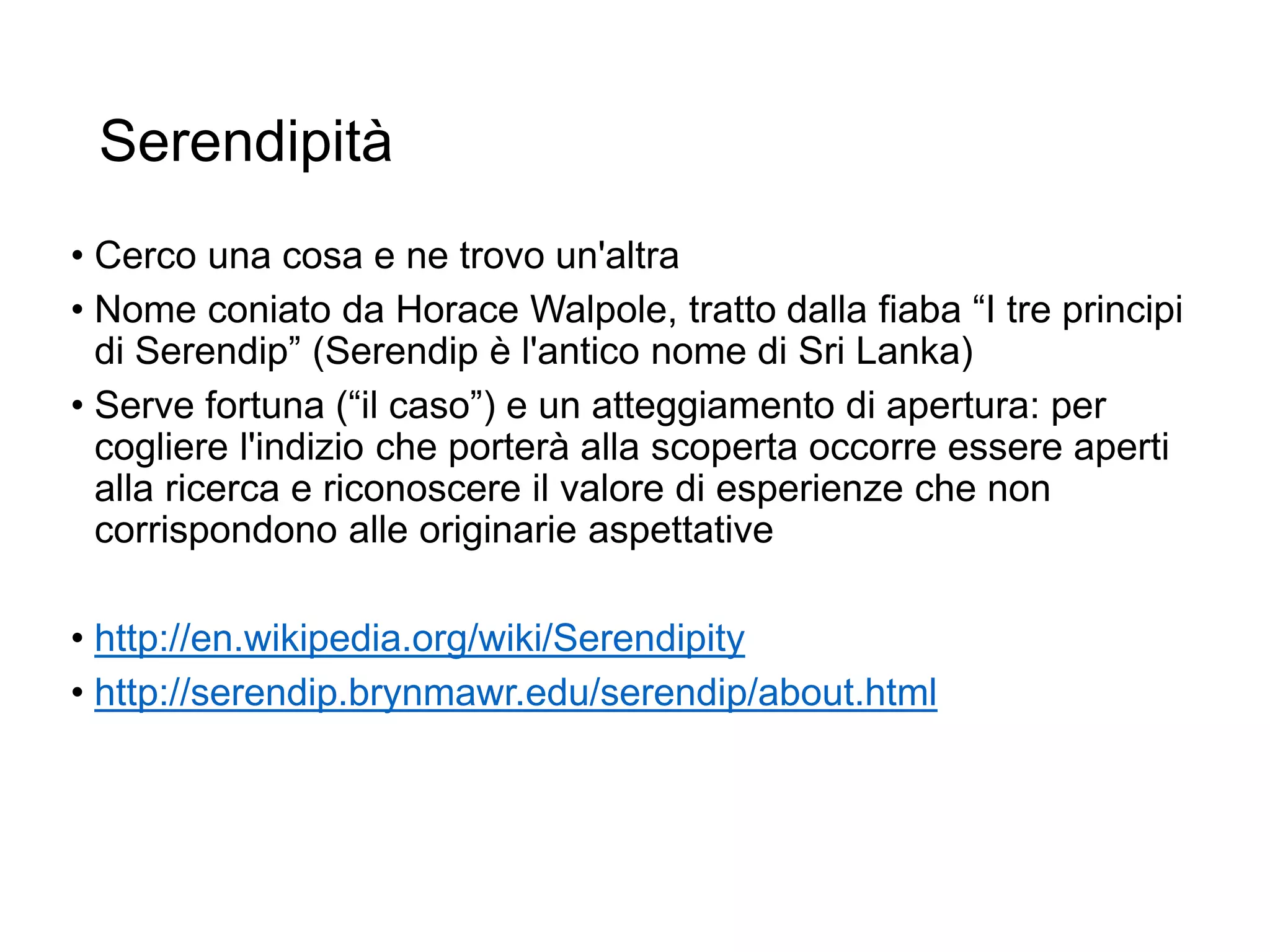 Serendipità
• Cerco una cosa e ne trovo un'altra
• Nome coniato da Horace Walpole, tratto dalla fiaba “I tre principi
di Serendip” (Serendip è l'antico nome di Sri Lanka)
• Serve fortuna (“il caso”) e un atteggiamento di apertura: per
cogliere l'indizio che porterà alla scoperta occorre essere aperti
alla ricerca e riconoscere il valore di esperienze che non
corrispondono alle originarie aspettative
• http://en.wikipedia.org/wiki/Serendipity
• http://serendip.brynmawr.edu/serendip/about.html
10
 