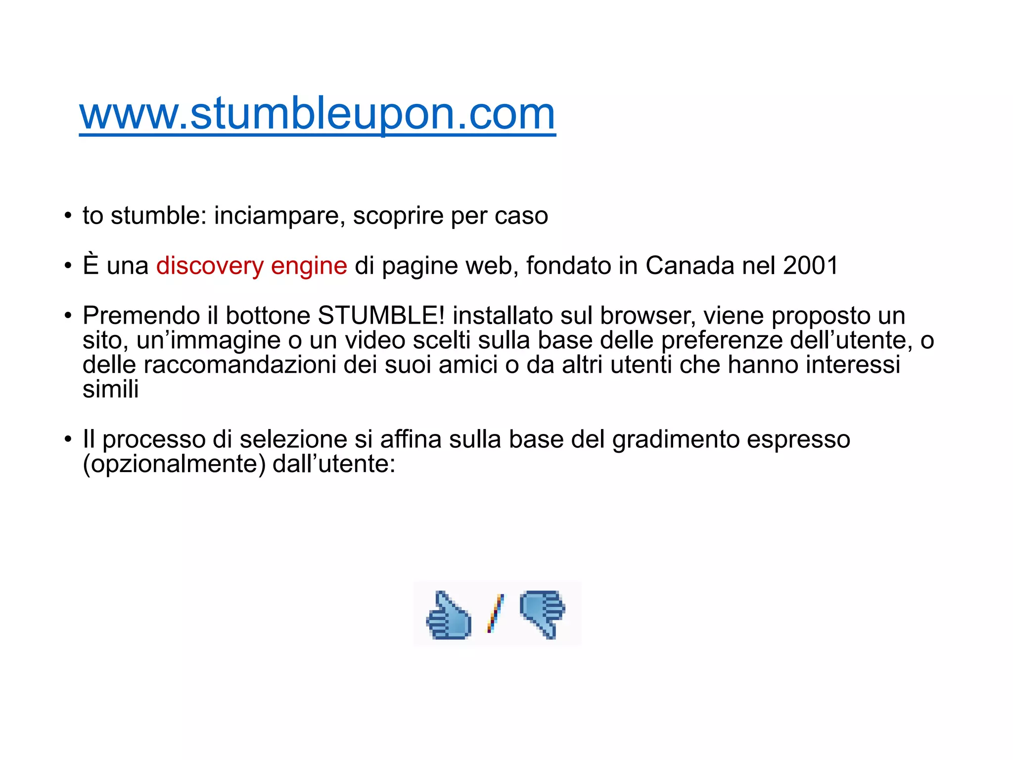 www.stumbleupon.com
• to stumble: inciampare, scoprire per caso
• È una discovery engine di pagine web, fondato in Canada nel 2001
• Premendo il bottone STUMBLE! installato sul browser, viene proposto un
sito, un’immagine o un video scelti sulla base delle preferenze dell’utente, o
delle raccomandazioni dei suoi amici o da altri utenti che hanno interessi
simili
• Il processo di selezione si affina sulla base del gradimento espresso
(opzionalmente) dall’utente:
11
 