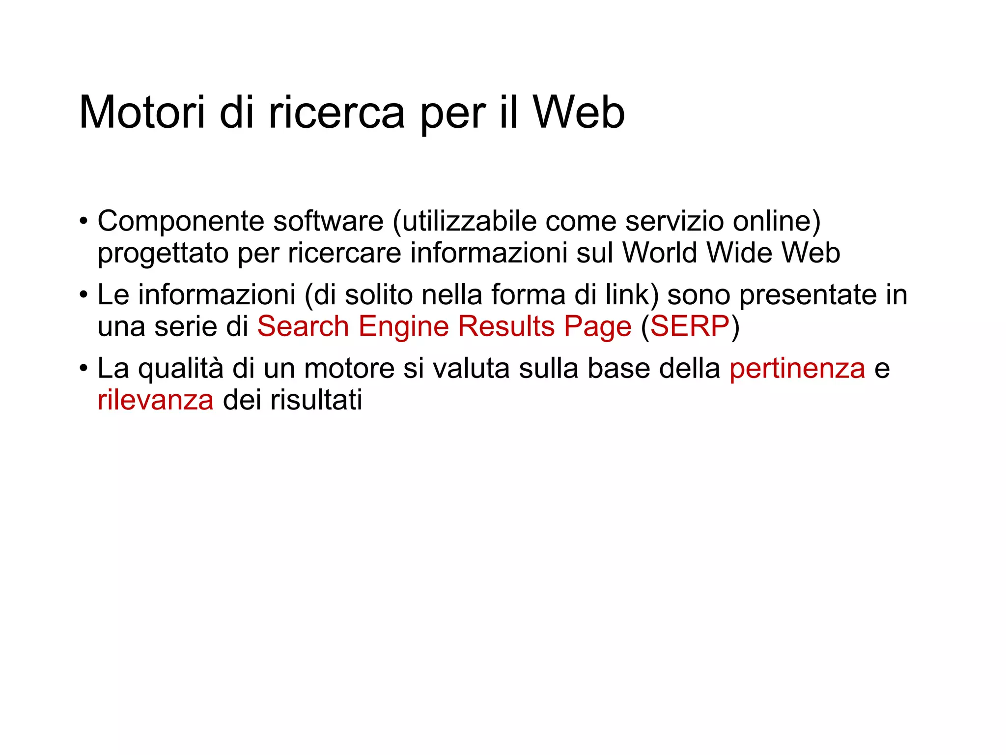Motori di ricerca per il Web
• Componente software (utilizzabile come servizio online)
progettato per ricercare informazioni sul World Wide Web
• Le informazioni (di solito nella forma di link) sono presentate in
una serie di Search Engine Results Page (SERP)
• La qualità di un motore si valuta sulla base della pertinenza e
rilevanza dei risultati
12
 