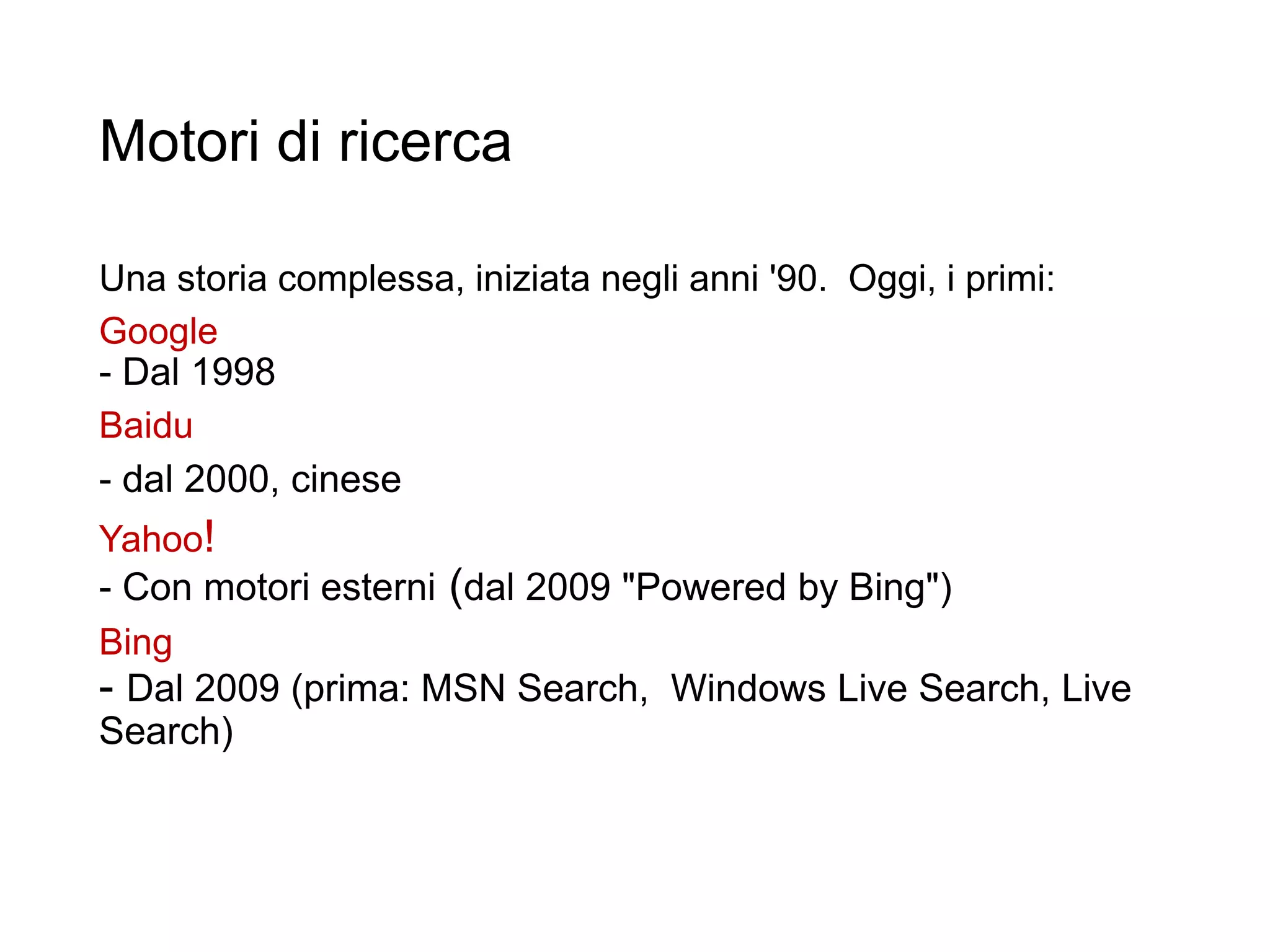 Motori di ricerca
Una storia complessa, iniziata negli anni '90. Oggi, i primi:
Google
- Dal 1998
Baidu
- dal 2000, cinese
Yahoo!
- Con motori esterni (dal 2009 "Powered by Bing")
Bing
- Dal 2009 (prima: MSN Search, Windows Live Search, Live
Search)
13
 