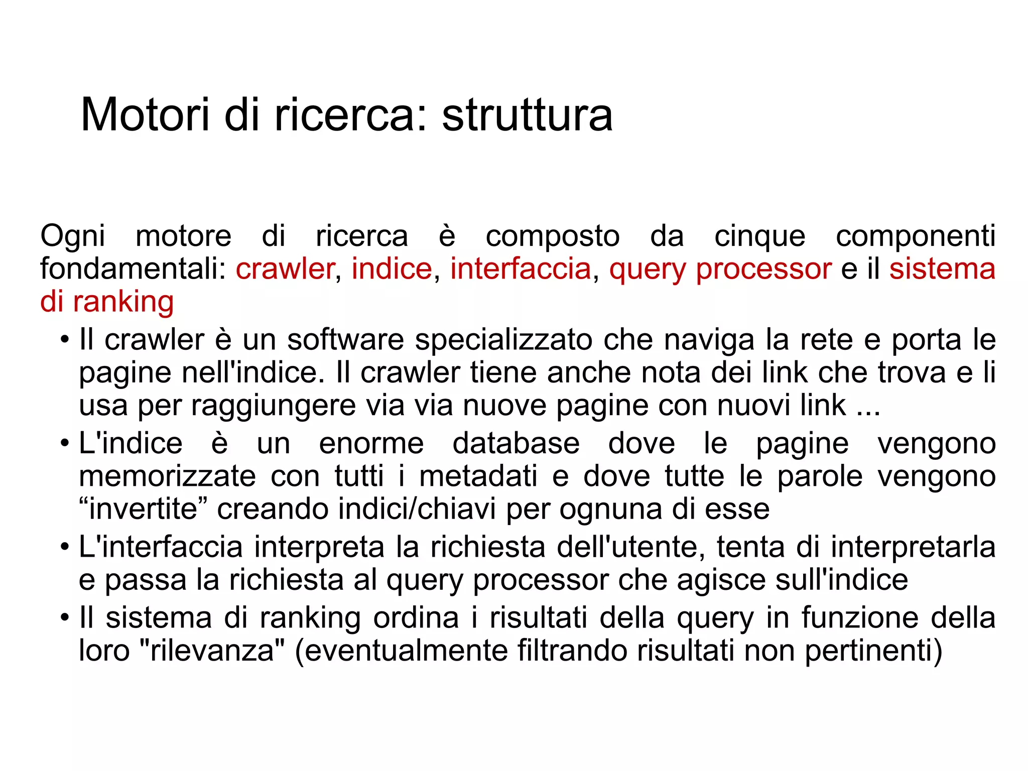 Motori di ricerca: struttura
Ogni motore di ricerca è composto da cinque componenti
fondamentali: crawler, indice, interfaccia, query processor e il sistema
di ranking
• Il crawler è un software specializzato che naviga la rete e porta le
pagine nell'indice. Il crawler tiene anche nota dei link che trova e li
usa per raggiungere via via nuove pagine con nuovi link ...
• L'indice è un enorme database dove le pagine vengono
memorizzate con tutti i metadati e dove tutte le parole vengono
“invertite” creando indici/chiavi per ognuna di esse
• L'interfaccia interpreta la richiesta dell'utente, tenta di interpretarla
e passa la richiesta al query processor che agisce sull'indice
• Il sistema di ranking ordina i risultati della query in funzione della
loro "rilevanza" (eventualmente filtrando risultati non pertinenti)
17
 