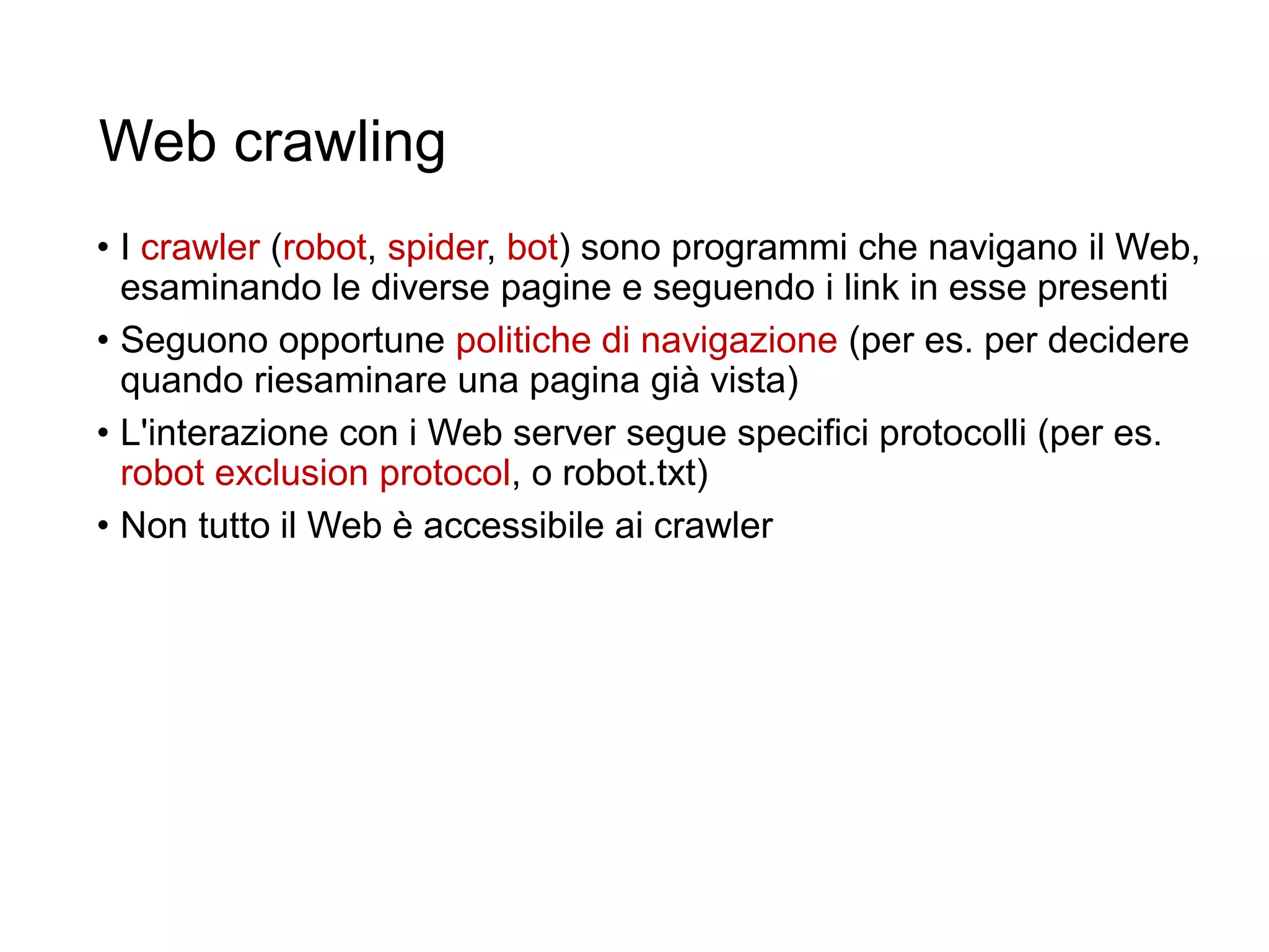 Web crawling
• I crawler (robot, spider, bot) sono programmi che navigano il Web,
esaminando le diverse pagine e seguendo i link in esse presenti
• Seguono opportune politiche di navigazione (per es. per decidere
quando riesaminare una pagina già vista)
• L'interazione con i Web server segue specifici protocolli (per es.
robot exclusion protocol, o robot.txt)
• Non tutto il Web è accessibile ai crawler
18
 
