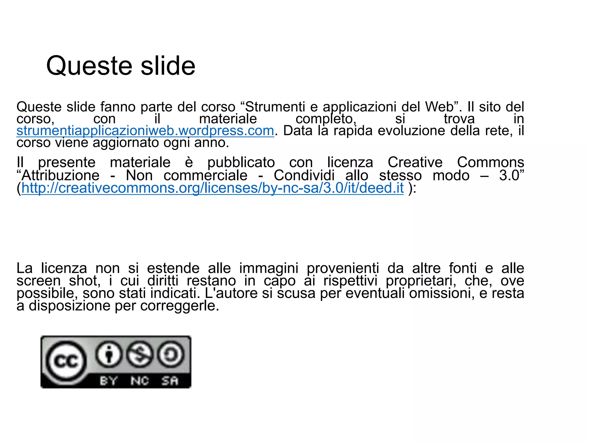 Queste slide
Queste slide fanno parte del corso “Strumenti e applicazioni del Web”. Il sito del
corso, con il materiale completo, si trova in
strumentiapplicazioniweb.wordpress.com. Data la rapida evoluzione della rete, il
corso viene aggiornato ogni anno.
Il presente materiale è pubblicato con licenza Creative Commons
“Attribuzione - Non commerciale - Condividi allo stesso modo – 3.0”
(http://creativecommons.org/licenses/by-nc-sa/3.0/it/deed.it ):
La licenza non si estende alle immagini provenienti da altre fonti e alle
screen shot, i cui diritti restano in capo ai rispettivi proprietari, che, ove
possibile, sono stati indicati. L'autore si scusa per eventuali omissioni, e resta
a disposizione per correggerle.
 