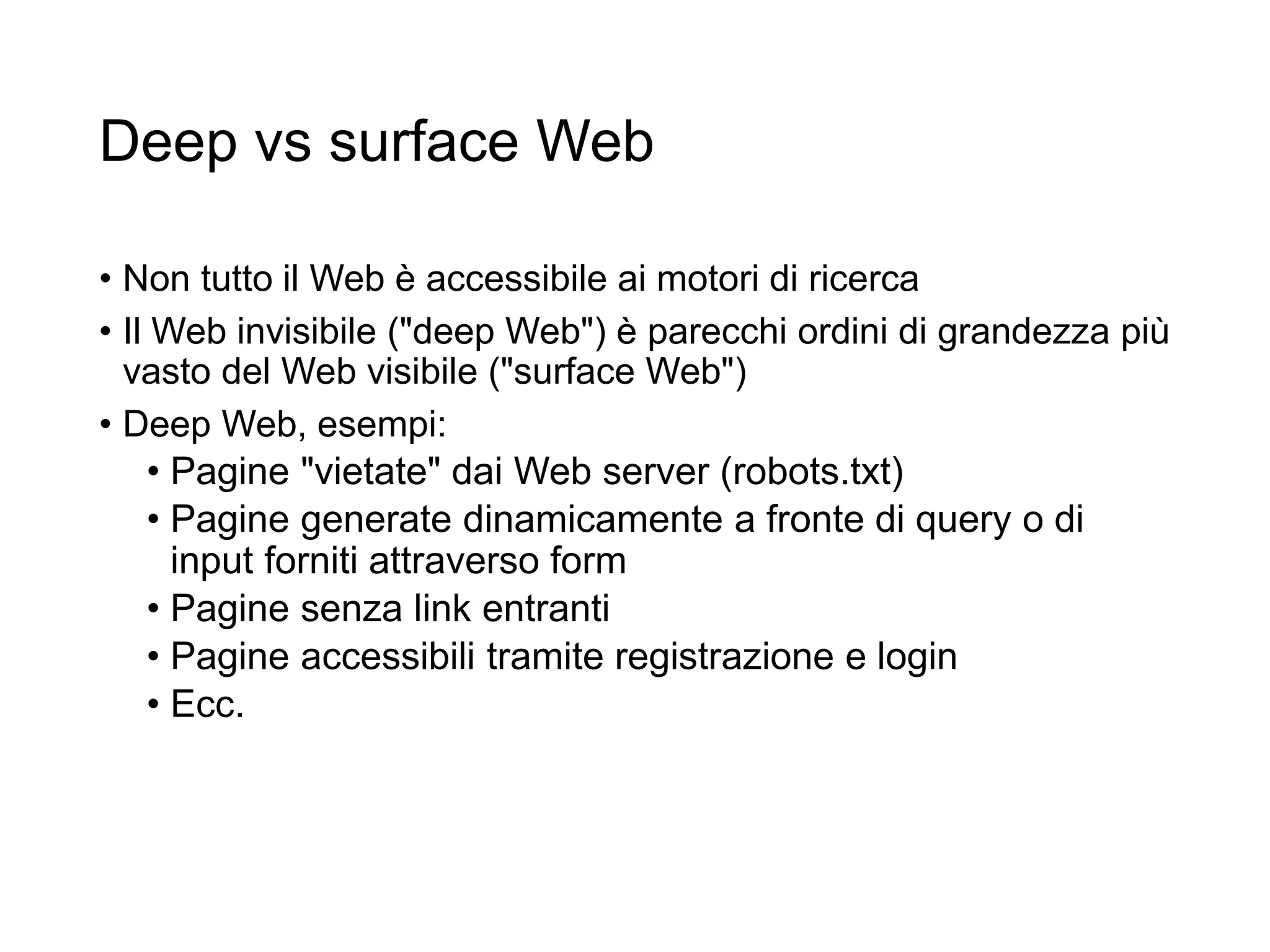 Deep vs surface Web
• Non tutto il Web è accessibile ai motori di ricerca
• Il Web invisibile ("deep Web") è parecchi ordini di grandezza più
vasto del Web visibile ("surface Web")
• Deep Web, esempi:
• Pagine "vietate" dai Web server (robots.txt)
• Pagine generate dinamicamente a fronte di query o di
input forniti attraverso form
• Pagine senza link entranti
• Pagine accessibili tramite registrazione e login
• Ecc.
20
 