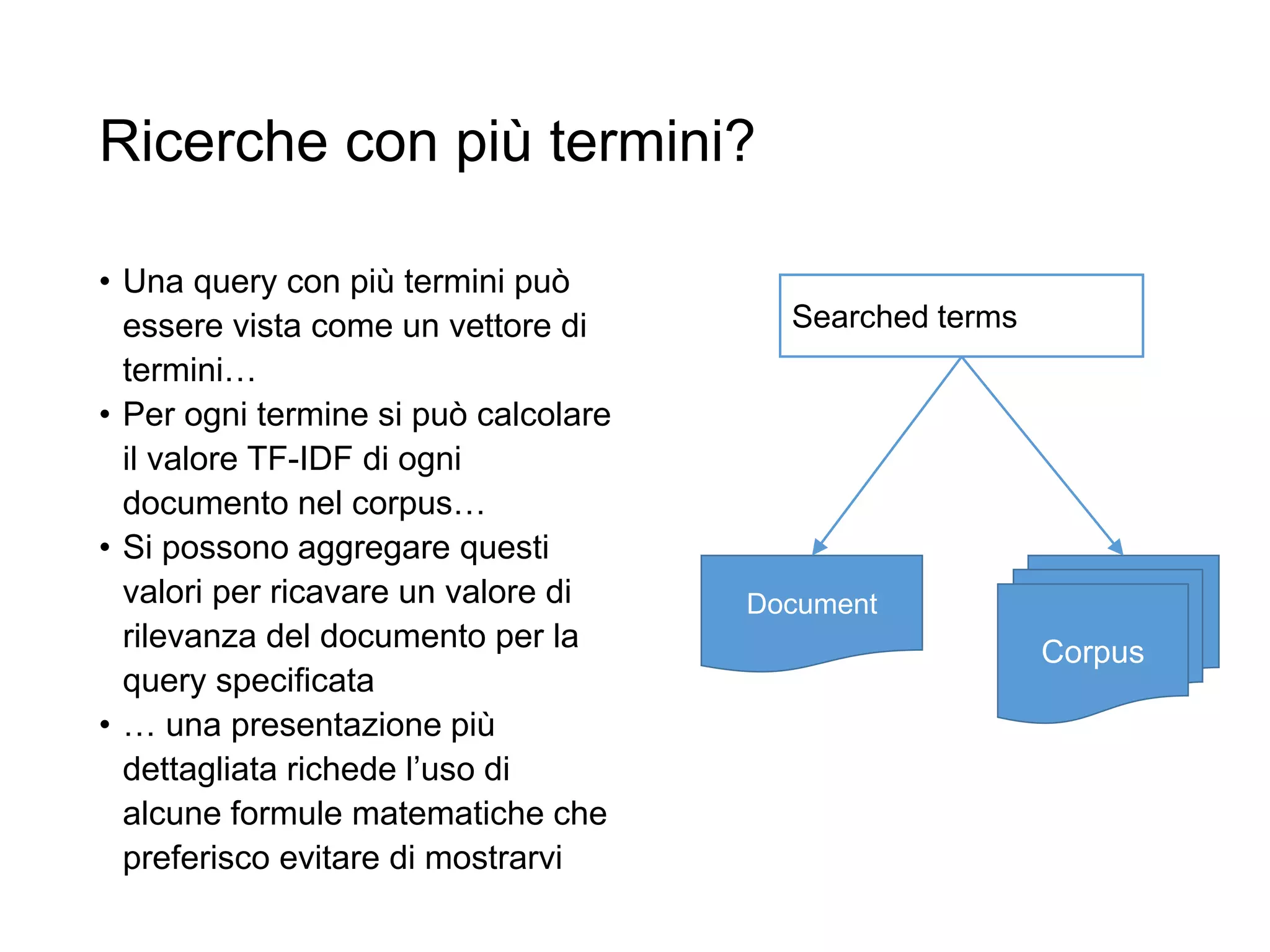 Ricerche con più termini?
• Una query con più termini può
essere vista come un vettore di
termini…
• Per ogni termine si può calcolare
il valore TF-IDF di ogni
documento nel corpus…
• Si possono aggregare questi
valori per ricavare un valore di
rilevanza del documento per la
query specificata
• … una presentazione più
dettagliata richede l’uso di
alcune formule matematiche che
preferisco evitare di mostrarvi
Corpus
Document
Searched terms
 