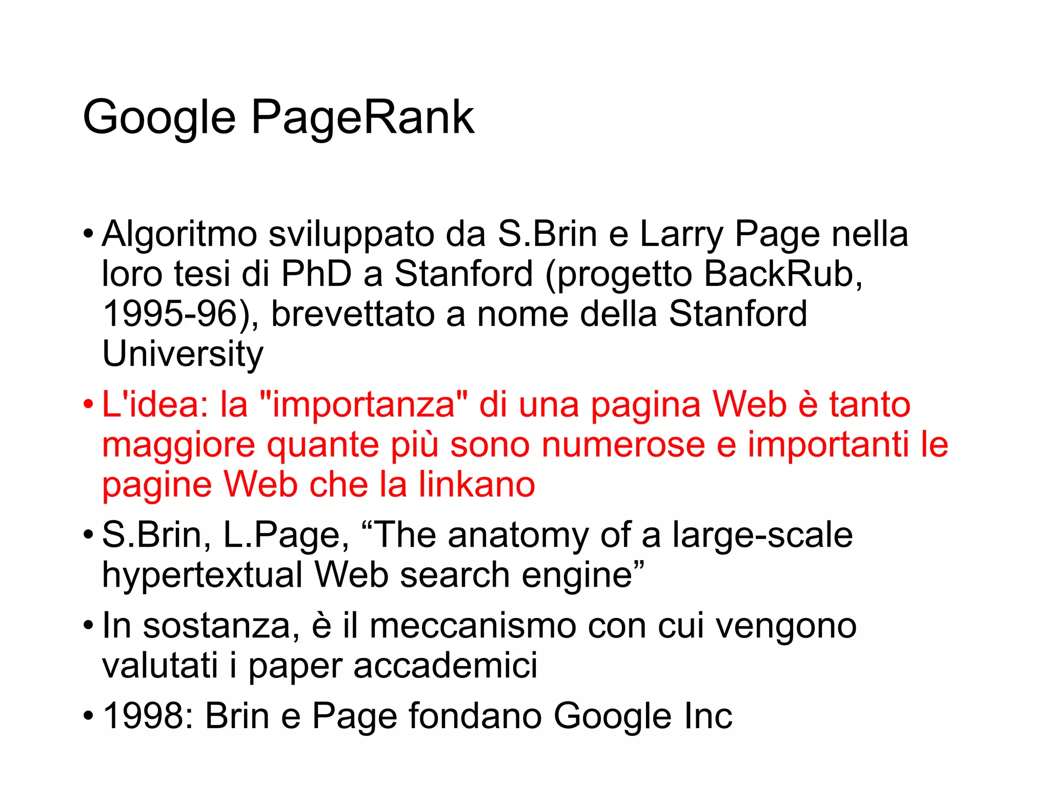 Google PageRank
• Algoritmo sviluppato da S.Brin e Larry Page nella
loro tesi di PhD a Stanford (progetto BackRub,
1995-96), brevettato a nome della Stanford
University
• L'idea: la "importanza" di una pagina Web è tanto
maggiore quante più sono numerose e importanti le
pagine Web che la linkano
• S.Brin, L.Page, “The anatomy of a large-scale
hypertextual Web search engine”
• In sostanza, è il meccanismo con cui vengono
valutati i paper accademici
• 1998: Brin e Page fondano Google Inc
26
 