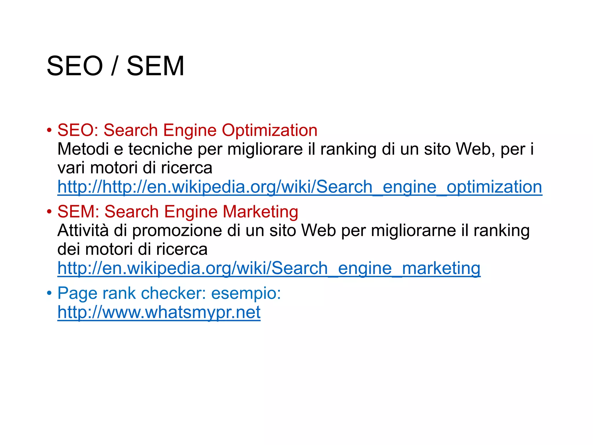 SEO / SEM
• SEO: Search Engine Optimization
Metodi e tecniche per migliorare il ranking di un sito Web, per i
vari motori di ricerca
http://http://en.wikipedia.org/wiki/Search_engine_optimization
• SEM: Search Engine Marketing
Attività di promozione di un sito Web per migliorarne il ranking
dei motori di ricerca
http://en.wikipedia.org/wiki/Search_engine_marketing
• Page rank checker: esempio:
http://www.whatsmypr.net
31
 