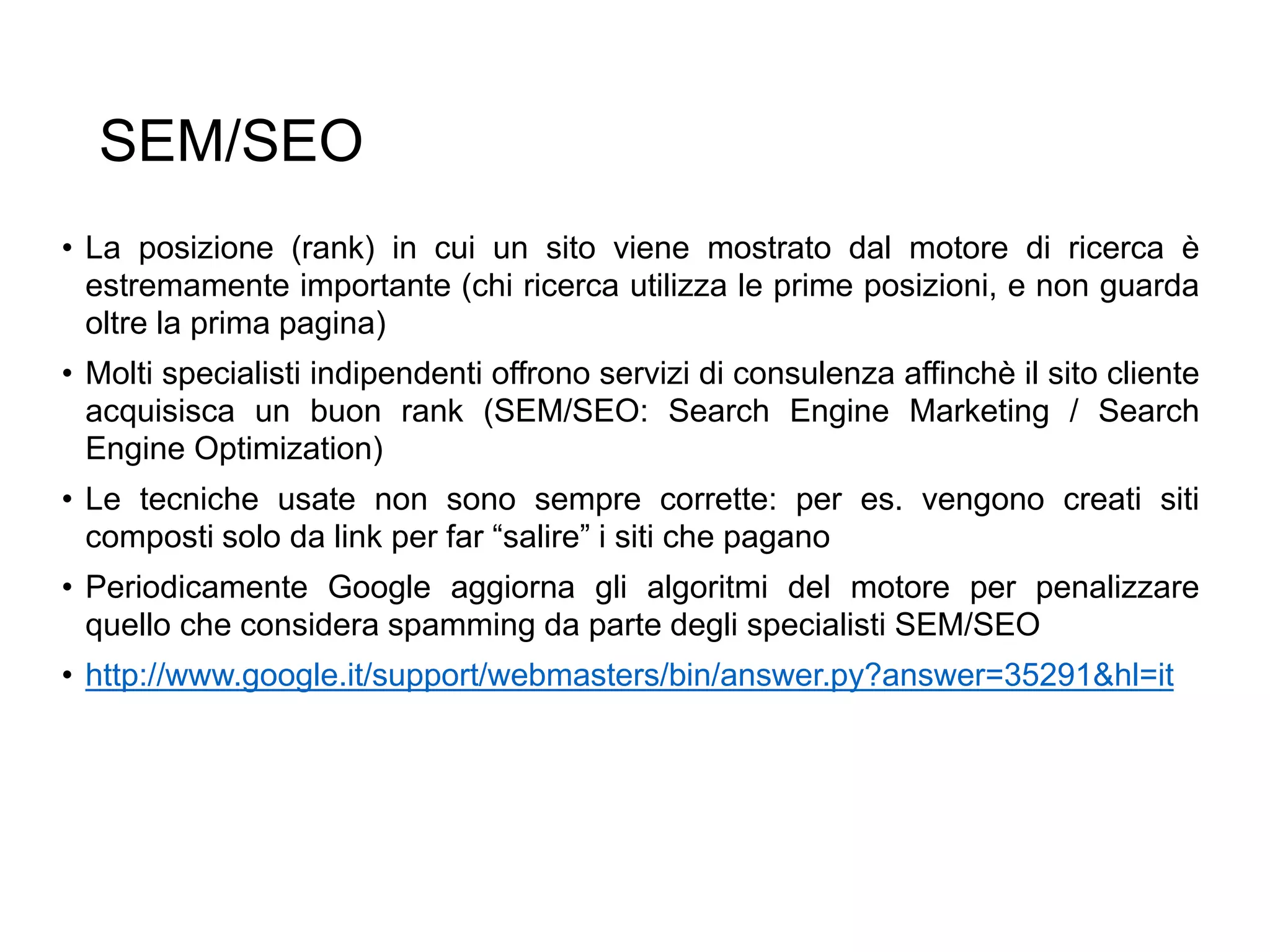 SEM/SEO
• La posizione (rank) in cui un sito viene mostrato dal motore di ricerca è
estremamente importante (chi ricerca utilizza le prime posizioni, e non guarda
oltre la prima pagina)
• Molti specialisti indipendenti offrono servizi di consulenza affinchè il sito cliente
acquisisca un buon rank (SEM/SEO: Search Engine Marketing / Search
Engine Optimization)
• Le tecniche usate non sono sempre corrette: per es. vengono creati siti
composti solo da link per far “salire” i siti che pagano
• Periodicamente Google aggiorna gli algoritmi del motore per penalizzare
quello che considera spamming da parte degli specialisti SEM/SEO
• http://www.google.it/support/webmasters/bin/answer.py?answer=35291&hl=it
32
 