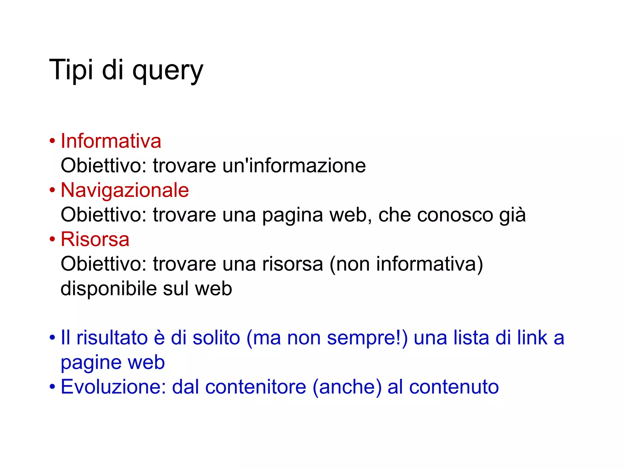 Tipi di query
• Informativa
Obiettivo: trovare un'informazione
• Navigazionale
Obiettivo: trovare una pagina web, che conosco già
• Risorsa
Obiettivo: trovare una risorsa (non informativa)
disponibile sul web
• Il risultato è di solito (ma non sempre!) una lista di link a
pagine web
• Evoluzione: dal contenitore (anche) al contenuto
35
 