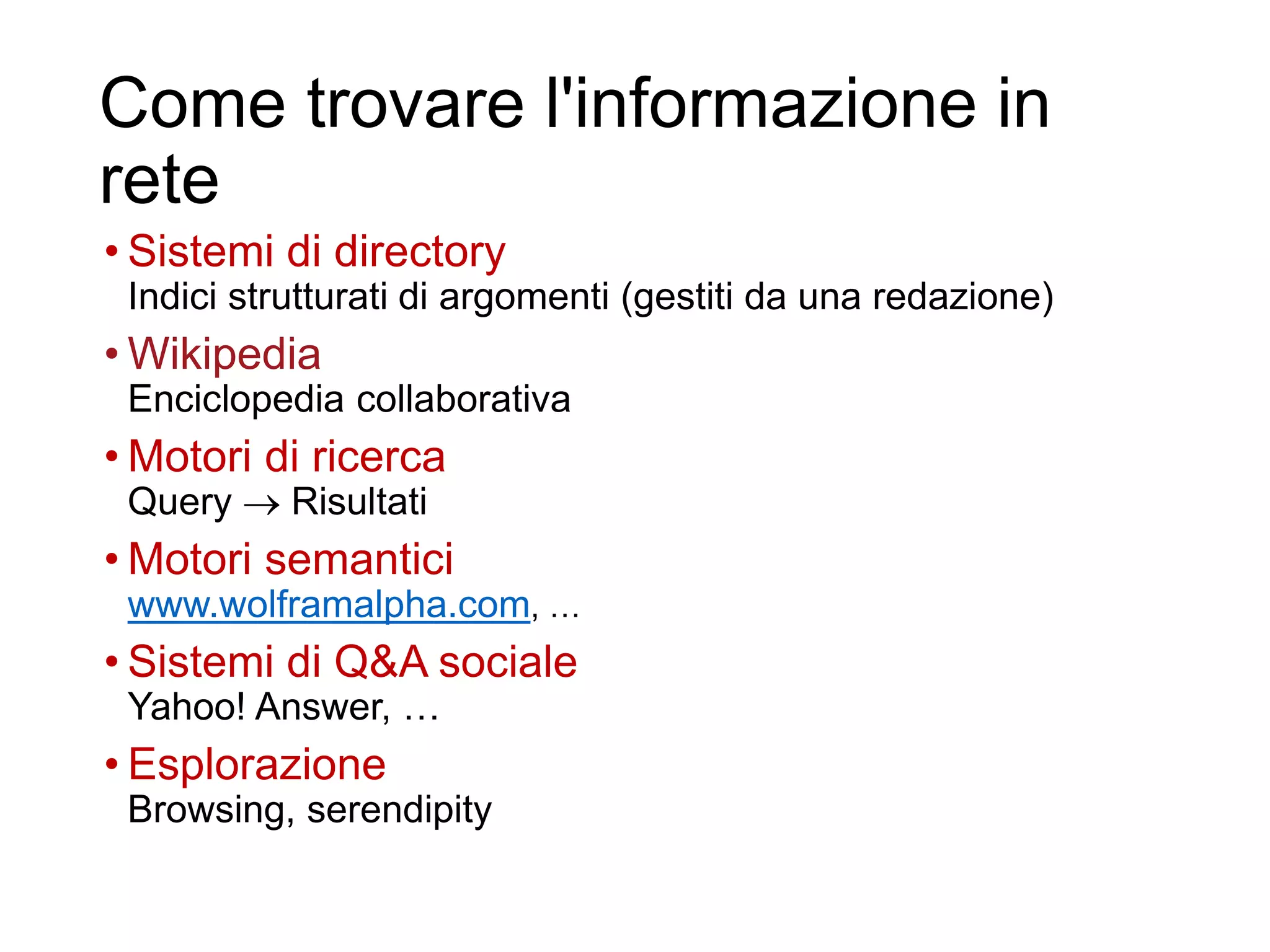 Come trovare l'informazione in
rete
• Sistemi di directory
Indici strutturati di argomenti (gestiti da una redazione)
• Wikipedia
Enciclopedia collaborativa
• Motori di ricerca
Query  Risultati
• Motori semantici
www.wolframalpha.com, …
• Sistemi di Q&A sociale
Yahoo! Answer, …
• Esplorazione
Browsing, serendipity
5
 
