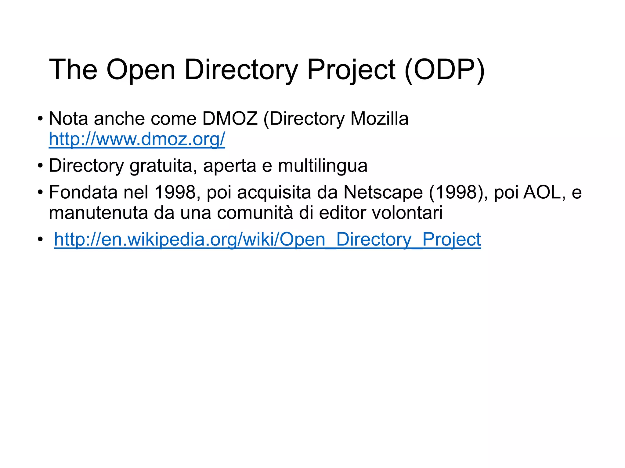 The Open Directory Project (ODP)
• Nota anche come DMOZ (Directory Mozilla
http://www.dmoz.org/
• Directory gratuita, aperta e multilingua
• Fondata nel 1998, poi acquisita da Netscape (1998), poi AOL, e
manutenuta da una comunità di editor volontari
• http://en.wikipedia.org/wiki/Open_Directory_Project
8
 