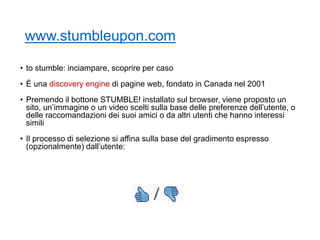 www.stumbleupon.com
• to stumble: inciampare, scoprire per caso
• È una discovery engine di pagine web, fondato in Canada nel 2001
• Premendo il bottone STUMBLE! installato sul browser, viene proposto un
sito, un’immagine o un video scelti sulla base delle preferenze dell’utente, o
delle raccomandazioni dei suoi amici o da altri utenti che hanno interessi
simili
• Il processo di selezione si affina sulla base del gradimento espresso
(opzionalmente) dall’utente:
11
 