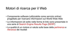 Motori di ricerca per il Web
• Componente software (utilizzabile come servizio online)
progettato per ricercare informazioni sul World Wide Web
• Le informazioni (di solito nella forma di link) sono presentate in
una serie di Search Engine Results Page (SERP)
• La qualità di un motore si valuta sulla base della pertinenza e
rilevanza dei risultati
12
 