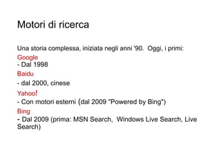Motori di ricerca
Una storia complessa, iniziata negli anni '90. Oggi, i primi:
Google
- Dal 1998
Baidu
- dal 2000, cinese
Yahoo!
- Con motori esterni (dal 2009 "Powered by Bing")
Bing
- Dal 2009 (prima: MSN Search, Windows Live Search, Live
Search)
13
 