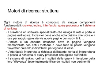 Motori di ricerca: struttura
Ogni motore di ricerca è composto da cinque componenti
fondamentali: crawler, indice, interfaccia, query processor e il sistema
di ranking
• Il crawler è un software specializzato che naviga la rete e porta le
pagine nell'indice. Il crawler tiene anche nota dei link che trova e li
usa per raggiungere via via nuove pagine con nuovi link ...
• L'indice è un enorme database dove le pagine vengono
memorizzate con tutti i metadati e dove tutte le parole vengono
“invertite” creando indici/chiavi per ognuna di esse
• L'interfaccia interpreta la richiesta dell'utente, tenta di interpretarla
e passa la richiesta al query processor che agisce sull'indice
• Il sistema di ranking ordina i risultati della query in funzione della
loro "rilevanza" (eventualmente filtrando risultati non pertinenti)
17
 
