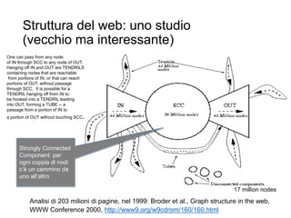 Struttura del web: uno studio
(vecchio ma interessante)
21
Analisi di 203 milioni di pagine, nel 1999: Broder et al., Graph structure in the web,
WWW Conference 2000, http://www9.org/w9cdrom/160/160.html
17 million nodes
Strongly Connected
Component: per
ogni coppia di nodi
c’è un cammino da
uno all’altro
One can pass from any node
of IN through SCC to any node of OUT.
Hanging off IN and OUT are TENDRILS
containing nodes that are reachable
from portions of IN, or that can reach
portions of OUT, without passage
through SCC. It is possible for a
TENDRIL hanging off from IN to
be hooked into a TENDRIL leading
into OUT, forming a TUBE -- a
passage from a portion of IN to
a portion of OUT without touching SCC.
 