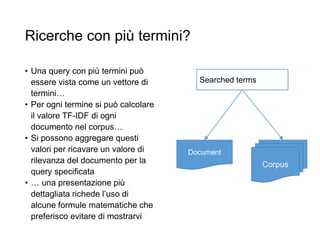 Ricerche con più termini?
• Una query con più termini può
essere vista come un vettore di
termini…
• Per ogni termine si può calcolare
il valore TF-IDF di ogni
documento nel corpus…
• Si possono aggregare questi
valori per ricavare un valore di
rilevanza del documento per la
query specificata
• … una presentazione più
dettagliata richede l’uso di
alcune formule matematiche che
preferisco evitare di mostrarvi
Corpus
Document
Searched terms
 