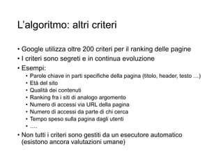 L’algoritmo: altri criteri
• Google utilizza oltre 200 criteri per il ranking delle pagine
• I criteri sono segreti e in continua evoluzione
• Esempi:
• Parole chiave in parti specifiche della pagina (titolo, header, testo …)
• Età del sito
• Qualità dei contenuti
• Ranking fra i siti di analogo argomento
• Numero di accessi via URL della pagina
• Numero di accessi da parte di chi cerca
• Tempo speso sulla pagina dagli utenti
• ….
• Non tutti i criteri sono gestiti da un esecutore automatico
(esistono ancora valutazioni umane)
30
 