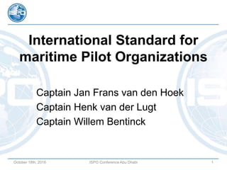 International Standard for
maritime Pilot Organizations
Captain Jan Frans van den Hoek
Captain Henk van der Lugt
Captain Willem Bentinck
October 18th, 2016 ISPO Conference Abu Dhabi 1
 