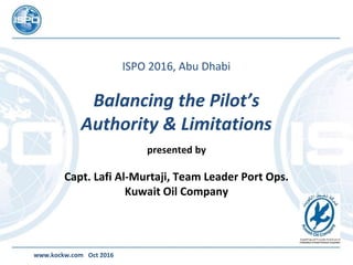 ISPO 2016, Abu Dhabi
Balancing the Pilot’s
Authority & Limitations
presented by
Capt. Lafi Al-Murtaji, Team Leader Port Ops.
Kuwait Oil Company
www.kockw.com Oct 2016
 