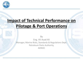 Impact of Technical Performance on
Pilotage & Port Operations
By
Eng. Ali Asad Ali
Manager, Marine Risks, Standards & Regulations Dept.
Petroleum Ports Authority,
ADNOC
 