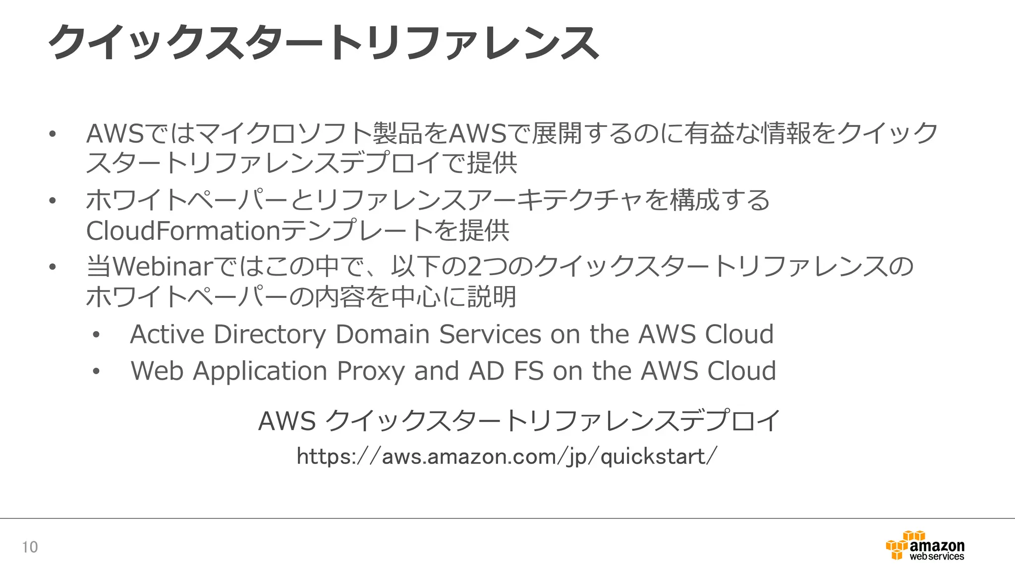 クイックスタートリファレンス
•  AWSではマイクロソフト製品をAWSで展開するのに有益な情報をクイック
スタートリファレンスデプロイで提供
•  ホワイトペーパーとリファレンスアーキテクチャを構成する
CloudFormationテンプレートを提供
•  当Webinarではこの中で、以下の2つのクイックスタートリファレンスの
ホワイトペーパーの内容を中⼼心に説明
•  Active  Directory  Domain  Services  on  the  AWS  Cloud
•  Web  Application  Proxy  and  AD  FS  on  the  AWS  Cloud
10	
https://aws.amazon.com/jp/quickstart/	
AWS  クイックスタートリファレンスデプロイ
 