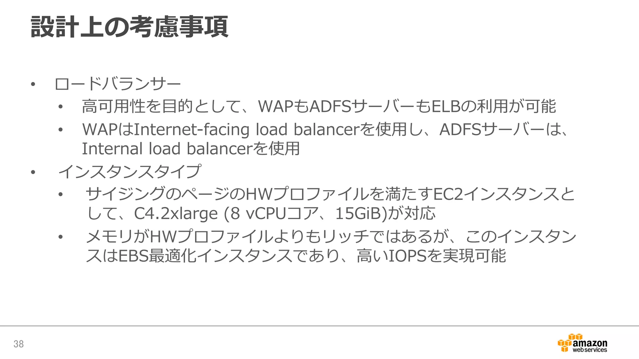 設計上の考慮事項
•  ロードバランサー
•  ⾼高可⽤用性を⽬目的として、WAPもADFSサーバーもELBの利利⽤用が可能
•  WAPはInternet-‐‑‒facing  load  balancerを使⽤用し、ADFSサーバーは、
Internal  load  balancerを使⽤用
•  インスタンスタイプ
•  サイジングのページのHＷプロファイルを満たすEC2インスタンスと
して、C4.2xlarge  (8  vCPUコア、15GiB)が対応
•  メモリがHWプロファイルよりもリッチではあるが、このインスタン
スはEBS最適化インスタンスであり、⾼高いIOPSを実現可能
38	
 