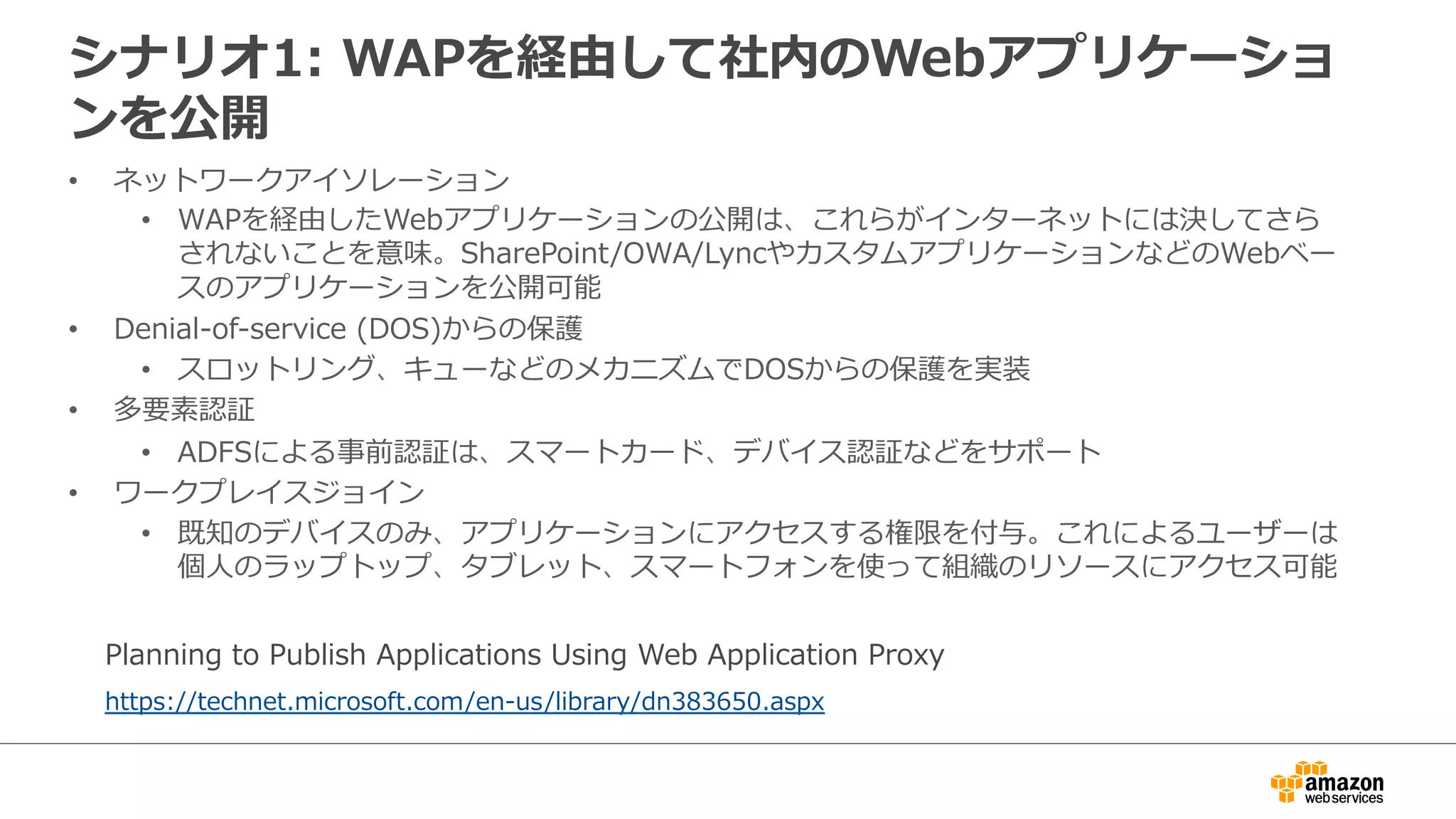 シナリオ1:  WAPを経由して社内のWebアプリケーショ
ンを公開
•  ネットワークアイソレーション
•  WAPを経由したWebアプリケーションの公開は、これらがインターネットには決してさら
されないことを意味。SharePoint/OWA/LyncやカスタムアプリケーションなどのWebベー
スのアプリケーションを公開可能
•  Denial-‐‑‒of-‐‑‒service  (DOS)からの保護
•  スロットリング、キューなどのメカニズムでDOSからの保護を実装
•  多要素認証
•  ADFSによる事前認証は、スマートカード、デバイス認証などをサポート
•  ワークプレイスジョイン
•  既知のデバイスのみ、アプリケーションにアクセスする権限を付与。これによるユーザーは
個⼈人のラップトップ、タブレット、スマートフォンを使って組織のリソースにアクセス可能
https://technet.microsoft.com/en-‐‑‒us/library/dn383650.aspx
Planning  to  Publish  Applications  Using  Web  Application  Proxy
 