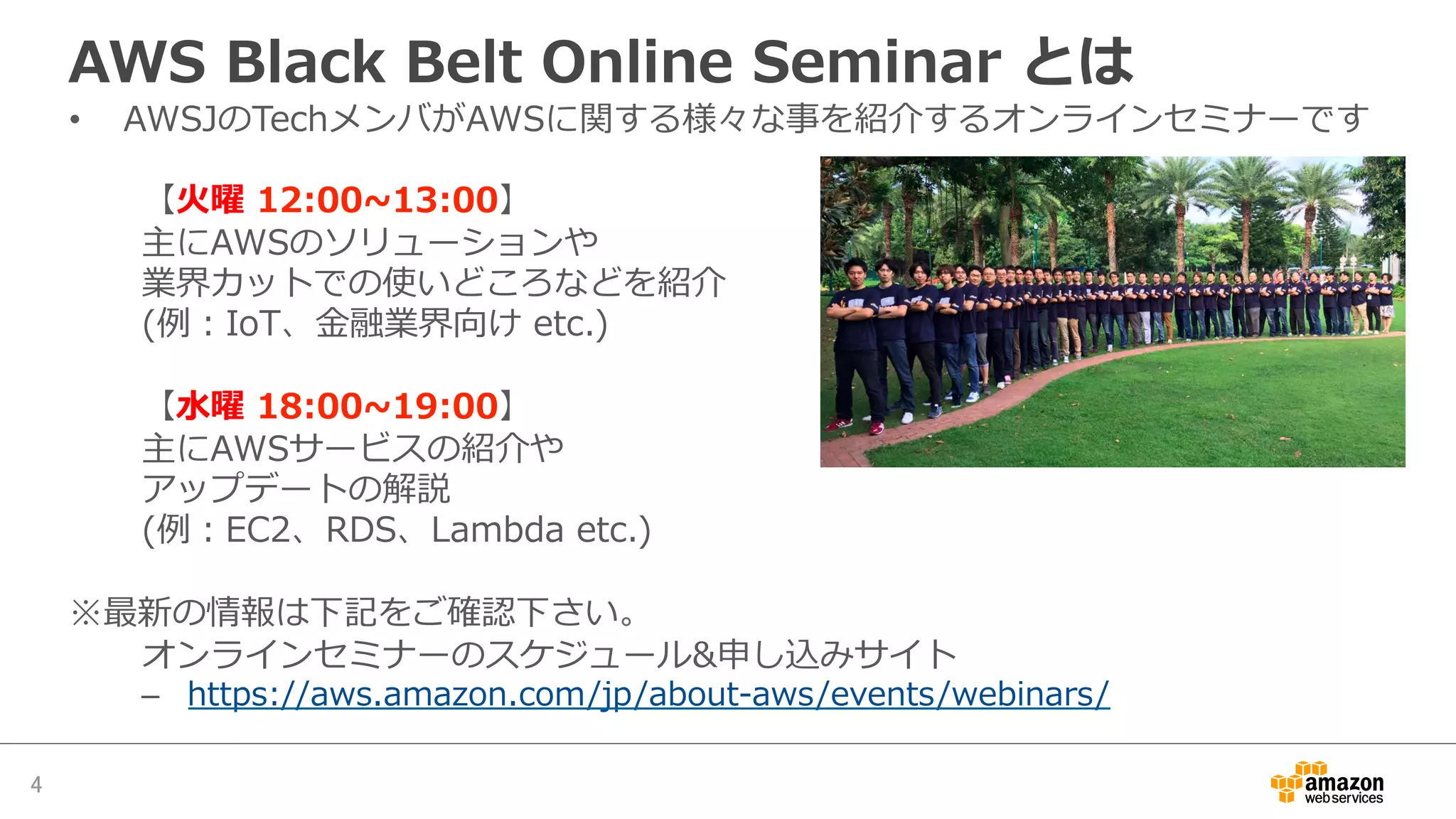 AWS  Black  Belt  Online  Seminar  とは
•  AWSJのTechメンバがAWSに関する様々な事を紹介するオンラインセミナーです
【⽕火曜  12:00~∼13:00】
主にAWSのソリューションや
業界カットでの使いどころなどを紹介
(例例：IoT、⾦金金融業界向け  etc.)
【⽔水曜  18:00~∼19:00】
主にAWSサービスの紹介や
アップデートの解説
(例例：EC2、RDS、Lambda  etc.)
※最新の情報は下記をご確認下さい。
オンラインセミナーのスケジュール&申し込みサイト
–  https://aws.amazon.com/jp/about-‐‑‒aws/events/webinars/
4	
 