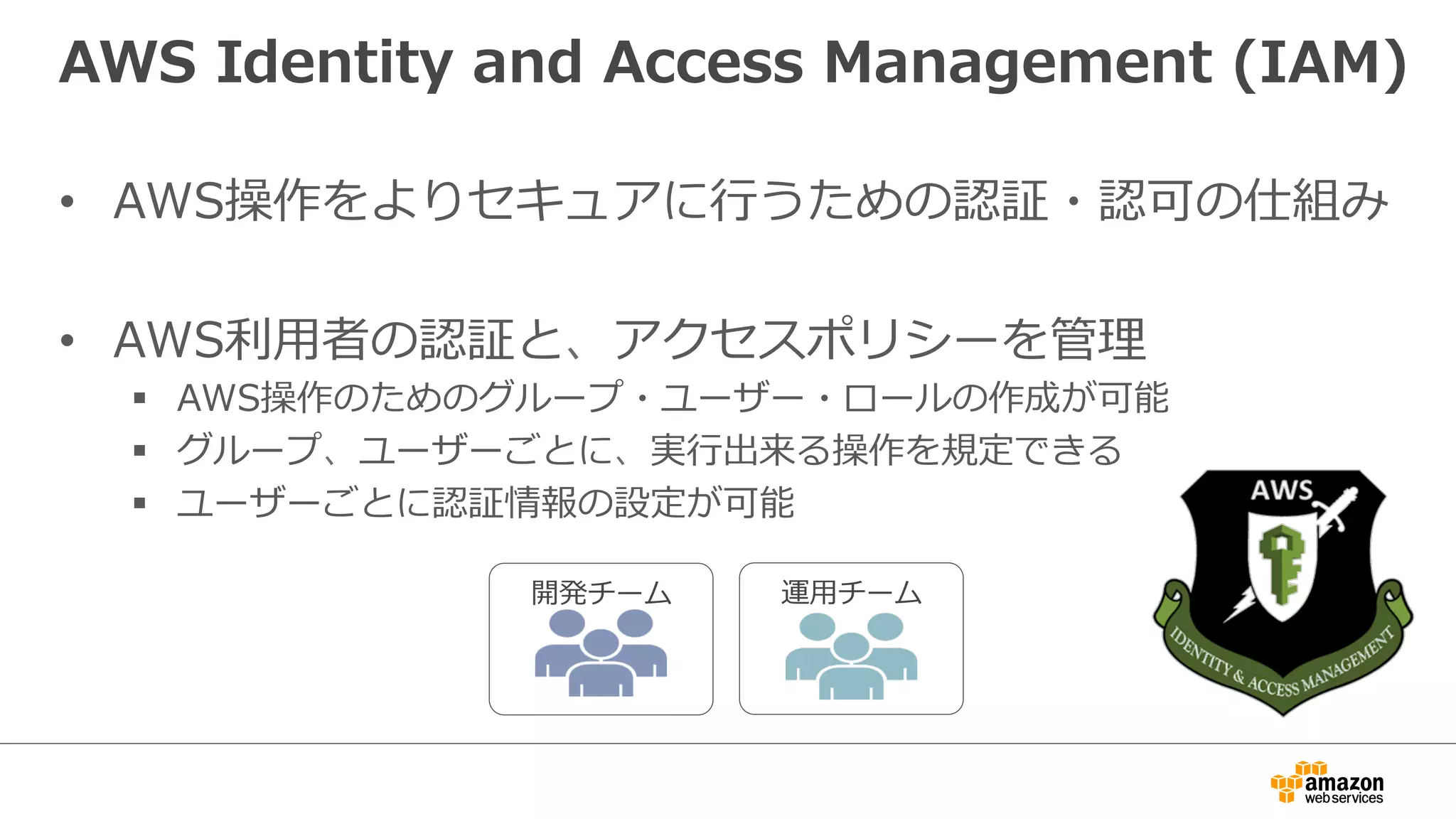 AWS  Identity  and  Access  Management  (IAM)
•  AWS操作をよりセキュアに⾏行行うための認証・認可の仕組み
•  AWS利利⽤用者の認証と、アクセスポリシーを管理理
§  AWS操作のためのグループ・ユーザー・ロールの作成が可能
§  グループ、ユーザーごとに、実⾏行行出来る操作を規定できる
§  ユーザーごとに認証情報の設定が可能
開発チーム 運⽤用チーム
 
